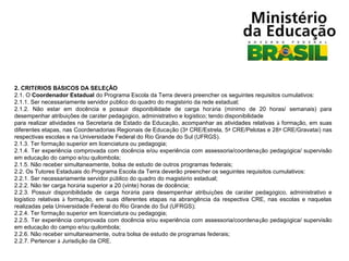 2. CRITÉRIOS BÁSICOS DA SELEÇÃO
2.1. O Coordenador Estadual do Programa Escola da Terra deverá preencher os seguintes requisitos cumulativos:
2.1.1. Ser necessariamente servidor público do quadro do magistério da rede estadual;
2.1.2. Não estar em docência e possuir disponibilidade de carga horária (mínimo de 20 horas/ semanais) para
desempenhar atribuições de caráter pedagógico, administrativo e logístico; tendo disponibilidade
para realizar atividades na Secretaria de Estado da Educação, acompanhar as atividades relativas à formação, em suas
diferentes etapas, nas Coordenadorias Regionais de Educação (3ª CRE/Estrela, 5ª CRE/Pelotas e 28ª CRE/Gravataí) nas
respectivas escolas e na Universidade Federal do Rio Grande do Sul (UFRGS).
2.1.3. Ter formação superior em licenciatura ou pedagogia;
2.1.4. Ter experiência comprovada com docência e/ou experiência com assessoria/coordenação pedagógica/ supervisão
em educação do campo e/ou quilombola;
2.1.5. Não receber simultaneamente, bolsa de estudo de outros programas federais;
2.2. Os Tutores Estaduais do Programa Escola da Terra deverão preencher os seguintes requisitos cumulativos:
2.2.1. Ser necessariamente servidor público do quadro do magistério estadual;
2.2.2. Não ter carga horária superior a 20 (vinte) horas de docência;
2.2.3. Possuir disponibilidade de carga horária para desempenhar atribuições de caráter pedagógico, administrativo e
logístico relativas à formação, em suas diferentes etapas na abrangência da respectiva CRE, nas escolas e naquelas
realizadas pela Universidade Federal do Rio Grande do Sul (UFRGS);
2.2.4. Ter formação superior em licenciatura ou pedagogia;
2.2.5. Ter experiência comprovada com docência e/ou experiência com assessoria/coordenação pedagógica/ supervisão
em educação do campo e/ou quilombola;
2.2.6. Não receber simultaneamente, outra bolsa de estudo de programas federais;
2.2.7. Pertencer à Jurisdição da CRE.

 