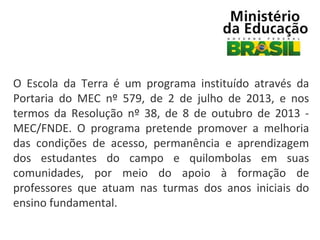 O Escola da Terra é um programa instituído através da
Portaria do MEC nº 579, de 2 de julho de 2013, e nos
termos da Resolução nº 38, de 8 de outubro de 2013 MEC/FNDE. O programa pretende promover a melhoria
das condições de acesso, permanência e aprendizagem
dos estudantes do campo e quilombolas em suas
comunidades, por meio do apoio à formação de
professores que atuam nas turmas dos anos iniciais do
ensino fundamental.

 