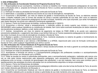 3. DAS ATRIBUIÇÕES
3.1. São atribuições do Coordenador Estadual do Programa Escola da Terra:
3.1.1. Responsabilizar-se por acompanhar, monitorar e orientar os trabalhos dos Tutores (assessores pedagógicos) de sua rede,
para a articulação entre a proposta de formação da Escola da Terra e a prática operacionalizada pelos tutores nos municípios de
sua abrangência;
3.1.2. Participar em todas as atividades de formação continuada da Escola da Terra;
3.1.3. Sistematizar, e consolidar os relatórios dos tutores da sua área de abrangência, mensalmente;
3.1.4. Encaminhar à SECADI/MEC, por meio do sistema de gestão e monitoramento da Escola da Terra, os relatórios mensais
sobre o trabalho realizado junto às turmas das escolas do campo e escolas quilombolas de sua rede, bem como os relatórios
sistematizados dos tutores (assessores pedagógicos) da rede municipal, mantendo uma cópia arquivada, que serão homologados
pelo Gestor Nacional, de acordo com calendário previamente estabelecido;
3.1.5. Assinar o Termo de Compromisso de bolsista, conforme Resolução nº 38/2013;
3.1.6. Encaminhar e informar, oficial e tempestivamente, à instituição pública de ensino superior que ministra o curso e à
SECADI/MEC sobre qualquer desistência ou substituição de bolsista, bem como sobre eventuais atualizações de dados cadastrais
dos beneficiários (endereço, telefone, e-mail, dentre outros);
3.1.7. Solicitar, mensalmente, por meio do sistema de pagamento de bolsas do FNDE (SGB) e de acordo com calend ário
previamente estabelecido, o pagamento das bolsas a que tenham feito jus os Tutores (assessores pedagógicos) da rede estadual e
das redes municipais de sua área de abrangência vinculados à Escola da Terra;
3.1.8. Realizar a gestão e monitoramento da Escola da Terra, mantendo atualizados no sistema de gestão e monitoramento da
SECADI/MEC os dados relativos às ações desenvolvidas; e
3.1.9. Comunicar oficialmente e sem demora a SECADI/MEC e a UFRGS, responsável pelo curso de formação continuada da
Escola da Terra, sobre qualquer irregularidade que venha a ocorrer.
3.2. São atribuições dos Tutores Estaduais do Programa Escola da Terra:
3.2.1. Responsabilizar-se por, acompanhar, e monitorar o tempo escola-comunidade, de modo a garantir as condições adequadas
ao desenvolvimento das ações e atividades;
3.2.2. Participar em todas as atividades de formação continuada da Escola da Terra;
3.2.3. Acompanhar a formação em serviço e o acompanhamento pedagógico dos professores cursistas e o acompanhamento
pedagógico das turmas, em articulação com a UFRGS;
3.2.4. Visitar as escolas do campo e quilombolas participantes, para o acompanhamento pedagógico, realizadas pelo menos uma
vez ao mês pelos tutores responsáveis pela assessoria pedagógica, para acompanhar o desenvolvimento do trabalho dos
professores junto às turmas, a evolução da aprendizagem dos estudantes, o uso dos materiais, bem como para contribuir para o
aperfeiçoamento das estratégias de ensino articuladas com os conhecimentos adquiridos no tempo-universidade;
3.2.5. Assinar o Termo de Compromisso de bolsista;
3.2.6. Produzir o relatório mensal de acompanhamento pedagógico referente a cada uma das turmas da Escola da Terra, de acordo
com modelo oferecido pelo Ministério da Educação; e
3.2.7. Encaminhar ao Coordenador Estadual, por meio do sistema de gestão e monitoramento da Escola da Terra, os relatórios
sobre o trabalho realizado junto às escolas do campo e quilombolas de sua rede mantendo uma cópia arquivada.

 