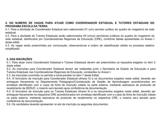 4. DO NÚMERO DE VAGAS PARA ATUAR COMO COORDENADOR ESTADUAL E TUTORES ESTADUAIS DO
PROGRAMA ESCOLA DA TERRA
4.1. Para a atividade de Coordenador Estadual será selecionado 01 (um) servidor público do quadro do magistério da rede
estadual;
4.2. Para a atividade de Tutores Estaduais serão selecionados 05 (cinco) servidores públicos do quadro do magistério da
rede estadual, distribuídos por Coordenadorias Regionais de Educação (CRE), conforme tabela apresentada no Anexo I
deste edital.
4.3. As vagas serão preenchidas por convocação, observando-se a ordem de classificação obtida no processo seletivo
simplificado.

5. DAS INSCRIÇÕES
5.1. Para atuar como Coordenador Estadual e Tutores Estaduais devem ser preenchidos os requisitos exigidos no item 2
deste edital;
5.2. As inscrições para Coordenador Estadual devem ser realizadas junto à Secretaria de Estado da Educação e para
Tutores Estaduais nas Coordenadorias Regionais de Educação, constantes no Anexo I.
5.3. As inscrições ocorrerão no período e local previsto no item 7 deste Edital;
5.4. O formulário de inscrição para Coordenador Estadual (Anexo II) e os documentos exigidos neste edital, deverão ser
entregues fisicamente no Departamento Pedagógico/Coordenação de Gestão da Aprendizagem acondicionados em
envelope identificado com a cópia da ficha de inscrição colada na parte externa, mediante assinatura de protocolo de
recebimento da SEDUC, o mesmo será lacrado após conferência da documentação;
5.5. O formulário de inscrição para os Tutores Estaduais (Anexo II) e os documentos exigidos neste edital, deverão ser
entregues fisicamente na respectiva CRE acondicionados em envelope identificado com a cópia da ficha de inscrição colada
na parte externa, mediante assinatura de protocolo de recebimento na respectiva CRE, o mesmo será lacrado após
conferência da documentação;
5.6. Os candidatos deverão apresentar no ato da inscrição os seguintes documentos:

 