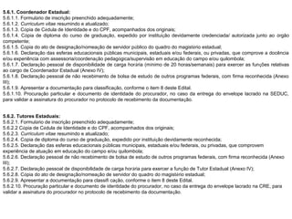 5.6.1. Coordenador Estadual:
5.6.1.1. Formulário de inscrição preenchido adequadamente;
5.6.1.2. Curriculum vitae resumindo e atualizado;
5.6.1.3. Cópia de Cédula de Identidade e do CPF, acompanhados dos originais;
5.6.1.4. Cópia de diploma do curso de graduação, expedido por instituição devidamente credenciada/ autorizada junto ao órgão
competente;
5.6.1.5. Cópia do ato de designação/nomeação de servidor público do quadro do magistério estadual;
5.6.1.6. Declaração das esferas educacionais públicas municipais, estaduais e/ou federais, ou privadas, que comprove a docência
e/ou experiência com assessoria/coordenação pedagógica/supervisão em educação do campo e/ou quilombola;
5.6.1.7. Declaração pessoal de disponibilidade de carga horária (mínimo de 20 horas/semanais) para exercer as funções relativas
ao cargo de Coordenador Estadual (Anexo IV);
5.6.1.8. Declaração pessoal de não recebimento de bolsa de estudo de outros programas federais, com firma reconhecida (Anexo
III);
5.6.1.9. Apresentar a documentação para classificação, conforme o item 8 deste Edital.
5.6.1.10. Procuração particular e documento de identidade do procurador, no caso da entrega do envelope lacrado na SEDUC,
para validar a assinatura do procurador no protocolo de recebimento da documentação.
5.6.2. Tutores Estaduais:
5.6.2.1. Formulário de inscrição preenchido adequadamente;
5.6.2.2 Cópia de Cédula de Identidade e do CPF, acompanhados dos originais;
5.6.2.3. Curriculum vitae resumindo e atualizado;
5.6.2.4. Cópia de diploma do curso de graduação, expedido por instituição devidamente reconhecida;
5.6.2.5. Declaração das esferas educacionais públicas municipais, estaduais e/ou federais, ou privadas, que comprovem
experiência de atuação em educação do campo e/ou quilombola;
5.6.2.6. Declaração pessoal de não recebimento de bolsa de estudo de outros programas federais, com firma reconhecida (Anexo
III);
5.6.2.7. Declaração pessoal de disponibilidade de carga horária para exercer a função de Tutor Estadual (Anexo IV);
5.6.2.8. Cópia do ato de designação/nomeação de servidor do quadro do magistério estadual;
5.6.2.9. Apresentar a documentação para classifi cação, conforme o item 8 deste Edital.
5.6.2.10. Procuração particular e documento de identidade do procurador, no caso da entrega do envelope lacrado na CRE, para
validar a assinatura do procurador no protocolo de recebimento da documentação.

 