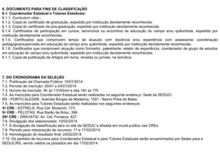 6. DOCUMENTO PARA FINS DE CLASSIFICAÇÃO
6.1. Coordenador Estadual e Tutores Estaduais:
6.1.1. Curriculum vitae ;
6.1.2. Cópia do certificado de graduação, expedido por instituição devidamente reconhecida;
6.1.3. Cópia do certificado de pós-graduação, expedido por instituição devidamente reconhecida;
6.1.4. Certificados de participação em cursos, seminários ou encontros de educação do campo e/ou quilombola, expedido por
instituição devidamente reconhecida;
6.1.5. Certificados que comprovem tempo de atuação com docência e/ou experiência com assessoria/ coordenação
pedagógica/supervisão em educação do campo e/ou quilombola, expedido por instituição devidamente reconhecida;
6.1.6. Certificados que comprovem atuação como formador, palestrante, relator de experiência, coordenador de grupo de estudos
em educação do campo e/ou quilombola, expedido por instituição devidamente reconhecida;
6.1.7. Cópia de publicação de Artigos em livros, revistas ou jornais, na temática.

7. DO CRONOGRAMA DA SELEÇÃO
7.1. Publicação da Chamada Pública: 16/01/2014
7.2. Período de inscrição: 20/01 a 24/01/2014
7.3. Horário de inscrição: 9h às 11h30min e das 14h às 17h
7.4. As inscrições para Coordenador Estadual serão realizadas no seguinte endereço: Sede da SEDUC/
RS - PORTO ALEGRE: Avenida Borges de Medeiros, 1501 - Bairro Praia de Belas.
7.5. As inscrições para Tutores Estaduais serão realizadas nos seguintes endereços:
3ª CRE - ESTRELA: Rua Cel. Mussrich, 773.
5ª CRE - PELOTAS: Rua Barão de Butuí, 396.
28ª CRE - GRAVATAÍ: Av. Cel. Fonseca, 627.
7.6. Divulgação dos selecionados: 10/02/2014.
7.7. A divulgação da classificação será no site da SEDUC e afixada em mural público nas CREs.
7.8. Período para interposição de recursos: 11 e 17/02/2014.
7.9. Homologação do resultado final: 24/02/2014.
7.10. Os pedidos de recursos para Coordenador Estadual e para Tutores Estaduais serão encaminhados por Sedex para a
SEDUC/RS, sendo válidos os postados até dia 17/02/2014.

 