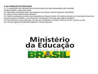 8. DA ATRIBUIÇÃO DE PONTUAÇÃO
8.1. A classificação será efetivada através da pontuação dos títulos apresentados pelo candidato
conforme tabela e vagas deste Edital;
8.2. Não serão computados títulos que excederem aos valores máximos expressos neste Edital;
8.3. Nenhum título receberá dupla valoração;
8.4. Serão considerados somente títulos expedidos por Pessoa Jurídica. Os mesmos deverão ser comprovados através de
cópia da carteira de trabalho, ou de documento comprobatório fornecido pelo órgão empregador;
8.5. Na experiência comprovada para a função será considerado o período mínimo de um ano, contínuo ou não;
8.6. Para as vagas de Coordenador Estadual e Tutores Estaduais:

 