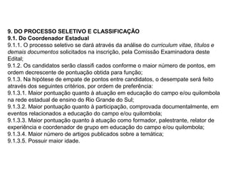 9. DO PROCESSO SELETIVO E CLASSIFICAÇÃO
9.1. Do Coordenador Estadual
9.1.1. O processo seletivo se dará através da análise do curriculum vitae, títulos e
demais documentos solicitados na inscrição, pela Comissão Examinadora deste
Edital;
9.1.2. Os candidatos serão classifi cados conforme o maior número de pontos, em
ordem decrescente de pontuação obtida para função;
9.1.3. Na hipótese de empate de pontos entre candidatos, o desempate será feito
através dos seguintes critérios, por ordem de preferência:
9.1.3.1. Maior pontuação quanto à atuação em educação do campo e/ou quilombola
na rede estadual de ensino do Rio Grande do Sul;
9.1.3.2. Maior pontuação quanto à participação, comprovada documentalmente, em
eventos relacionados a educação do campo e/ou quilombola;
9.1.3.3. Maior pontuação quanto à atuação como formador, palestrante, relator de
experiência e coordenador de grupo em educação do campo e/ou quilombola;
9.1.3.4. Maior número de artigos publicados sobre a temática;
9.1.3.5. Possuir maior idade.

 