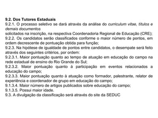 9.2. Dos Tutores Estaduais
9.2.1. O processo seletivo se dará através da análise do curriculum vitae, títulos e
demais documentos
solicitados na inscrição, na respectiva Coordenadoria Regional de Educação (CRE);
9.2.2. Os candidatos serão classificados conforme o maior número de pontos, em
ordem decrescente de pontuação obtida para função;
9.2.3. Na hipótese de igualdade de pontos entre candidatos, o desempate será feito
através dos seguintes critérios, por ordem:
9.2.3.1. Maior pontuação quanto ao tempo de atuação em educação do campo na
rede estadual de ensino do Rio Grande do Sul;
9.2.3.2. Maior pontuação quanto à participação em eventos relacionados a
educação do campo;
9.2.3.3. Maior pontuação quanto à atuação como formador, palestrante, relator de
experiência e coordenador de grupo em educação do campo;
9.1.3.4. Maior número de artigos publicados sobre educação do campo;
9.1.3.5. Possui maior idade.
9.3. A divulgação da classificação será através do site da SEDUC

 