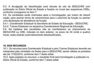 9.3. A divulgação da classificação será através do site da SEDUC/RS com
publicação no Diário Oficial do Estado e fixados no mural das respectivas CREs,
conforme cronograma no item 7.
9.4. Os candidatos serão chamados após a homologação, por ordem de classifi
cação, para assinar termo de compromisso para o exercício da função ou assinar
uma declaração de desistência da função:
9.4.1. Coordenador Estadual na Secretaria de Estado da Educação - SEDUC/RS;
9.4.2. Tutores Estaduais na respectiva Coordenadoria Regional de Educação.
9.5. Na hipótese dos candidatos não se manifestarem ao chamamento da
SEDUC/RS ou CRE, indicado no item anterior, no prazo de 24 (vinte e quatro)
horas, estes estarão automaticamente desclassificados.

10. DOS RECURSOS
10.1. Os recursos para Coordenador Estadual e para Tutores Estaduais deverão ser
interpostos pelo candidato via Sedex para a SEDUC/RS, sendo válidos os postados
até dia 17/02/2014, conforme item 7 deste edital.
10.2. Após julgados os recursos, o resultado final será homologado e publicado no
Diário Oficial do Estado, conforme item 7 deste edital.

 