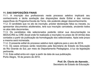 11. DAS DISPOSIÇÕES FINAIS
11.1. A inscrição dos profissionais neste processo seletivo implicará seu
conhecimento e tácita aceitação das disposições deste Edital e das normas
específicas do Programa Escola da Terra, não podendo alegar desconhecimento.
11.2. O candidato que no ato da inscrição, prestar declaração falsa ou inexata, ou
apresentar documentos adulterados, terá sua inscrição cancelada, anulando todos
os atos dela decorrentes.
11.3. Os candidatos não selecionados poderão retirar sua documentação na
SEDUC/RS ou CRE (local onde foi realizada a inscrição) no prazo de 30 (trinta) dias
contados a partir da publicação da homologação dos selecionados. Após este prazo
a mesma será incinerada.
11.4. O presente edital do processo seletivo terá vigência para o ano de 2014.
11.5. Os casos omissos serão resolvidos pela Secretaria de Estado da Educação
do Rio Grande do Sul, por meio do Departamento Pedagógico, à luz da legislação
pertinente.
11.6. Este edital entra em vigor a partir da data de sua publicação.
Porto Alegre, 16 de janeiro de 2014.
Prof. Dr. Clovis de Azevedo ,
Secretario de Estado da Educação

 
