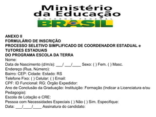 ANEXO II
FORMULÁRIO DE INSCRIÇÃO
PROCESSO SELETIVO SIMPLIFICADO DE COORDENADOR ESTADUAL e
TUTORES ESTADUAIS
DO PROGRAMA ESCOLA DA TERRA
Nome:
Data de Nascimento (d/m/a): ___/ ___/____ Sexo: ( ) Fem. ( ) Masc.
Endereço (Rua, Número):
Bairro: CEP: Cidade: Estado: RS
Telefone Fixo: ( ) Celular: ( ) Email:
CPF: ID Funcional: RG: Órgão Expedidor:
Ano de Conclusão da Graduação: Instituição: Formação (Indicar a Licenciatura e/ou
Pedagogia):
Escola de Lotação e CRE:
Pessoa com Necessidades Especiais ( ) Não ( ) Sim. Especifique:
Data: ___/____/____ Assinatura do candidato:

 