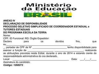 ANEXO IV
DECLARAÇÃO DE DISPONIBILIDADE
PROCESSO SELETIVO SIMPLIFICADO DE COORDENADOR ESTADUAL e
TUTORES ESTADUAIS
DO PROGRAMA ESCOLA DA TERRA
Nome:
CPF: ID Funcional: RG: Órgão Expedidor:
Declaro
para
os
devidos
fins,
que
eu_______________________________________________
_, portador de CPF de Nº _________________________ tenho disponibilidade para
exercer a função de ___________________ _____________________, realizando
as atribuições previstas neste Edital, durante o ano de 2014 e estando ciente da
responsabilidade administrativa do ora declarado.
Local: _________________________________________ Data: ___/____/____
Assinatura do candidato:
Código: 1268273

 