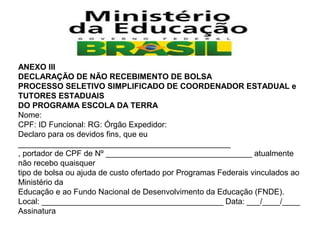 ANEXO III
DECLARAÇÃO DE NÃO RECEBIMENTO DE BOLSA
PROCESSO SELETIVO SIMPLIFICADO DE COORDENADOR ESTADUAL e
TUTORES ESTADUAIS
DO PROGRAMA ESCOLA DA TERRA
Nome:
CPF: ID Funcional: RG: Órgão Expedidor:
Declaro para os devidos fins, que eu
________________________________________________
, portador de CPF de Nº _________________________________ atualmente
não recebo quaisquer
tipo de bolsa ou ajuda de custo ofertado por Programas Federais vinculados ao
Ministério da
Educação e ao Fundo Nacional de Desenvolvimento da Educação (FNDE).
Local: _________________________________________ Data: ___/____/____
Assinatura

 