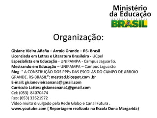 Organização:
Gisiane Vieira Añaña – Arroio Grande – RS- Brasil
Licenciada em Letras e Literatura Brasileira - UCpel
Especialista em Educação - UNIPAMPA - Campus Jaguarão.
Mestrando em Educação – UNIPAMPA – Campus Jaguarão
Blog “ A CONSTRUÇÃO DOS PPPs DAS ESCOLAS DO CAMPO DE ARROIO
GRANDE. RS-BRASIL”: mestrad.blospot.com .br
E-mail: gisianevieiraanana@gmail.com
Currículo Lattes: gisianeanana1@gmail.com
Cel: (053) 84070474
Res: (053) 32621972
Vídeo muito divulgado pela Rede Globo e Canal Futura .
www.youtube.com ( Reportagem realizada na Escola Dona Margarida)

 