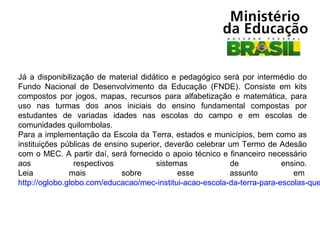 Já a disponibilização de material didático e pedagógico será por intermédio do
Fundo Nacional de Desenvolvimento da Educação (FNDE). Consiste em kits
compostos por jogos, mapas, recursos para alfabetização e matemática, para
uso nas turmas dos anos iniciais do ensino fundamental compostas por
estudantes de variadas idades nas escolas do campo e em escolas de
comunidades quilombolas.
Para a implementação da Escola da Terra, estados e municípios, bem como as
instituições públicas de ensino superior, deverão celebrar um Termo de Adesão
com o MEC. A partir daí, será fornecido o apoio técnico e financeiro necessário
aos
respectivos
sistemas
de
ensino.
Leia
mais
sobre
esse
assunto
em
http://oglobo.globo.com/educacao/mec-institui-acao-escola-da-terra-para-escolas-que

 