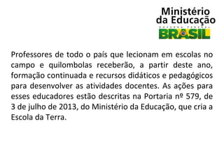 Professores de todo o país que lecionam em escolas no
campo e quilombolas receberão, a partir deste ano,
formação continuada e recursos didáticos e pedagógicos
para desenvolver as atividades docentes. As ações para
esses educadores estão descritas na Portaria nº 579, de
3 de julho de 2013, do Ministério da Educação, que cria a
Escola da Terra.

 