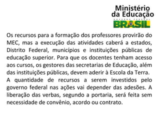 Os recursos para a formação dos professores provirão do
MEC, mas a execução das atividades caberá a estados,
Distrito Federal, municípios e instituições públicas de
educação superior. Para que os docentes tenham acesso
aos cursos, os gestores das secretarias de Educação, além
das instituições públicas, devem aderir à Escola da Terra.
A quantidade de recursos a serem investidos pelo
governo federal nas ações vai depender das adesões. A
liberação das verbas, segundo a portaria, será feita sem
necessidade de convênio, acordo ou contrato.

 