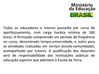 Todos os educadores e tutores passarão por curso de
aperfeiçoamento, com carga horária mínima de 180
horas. A formação compreende um período de frequência
no curso, denominado tempo-universidade, e outro para
as atividades realizadas em serviço (escola-comunidade),
acompanhado por tutores. A qualificação dos docentes
será de responsabilidade das instituições públicas de
educação superior que aderirem à Escola da Terra.

 