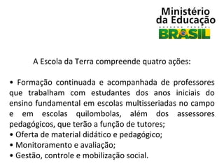 A Escola da Terra compreende quatro ações:
• Formação continuada e acompanhada de professores
que trabalham com estudantes dos anos iniciais do
ensino fundamental em escolas multisseriadas no campo
e em escolas quilombolas, além dos assessores
pedagógicos, que terão a função de tutores;
• Oferta de material didático e pedagógico;
• Monitoramento e avaliação;
• Gestão, controle e mobilização social.

 