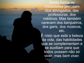 Desta forma as
  sociedades precisam
   dos advogados, das
     professoras, dos
 médicos. Mas também
carecem dos barqueiros,
 dos garis, dos músicos,
            etc.
É nisto que está a beleza
da vida, das habilidades
que se complementam e
   se auxiliam para que
  todos possam não só
  viver, mas bem viver.
 