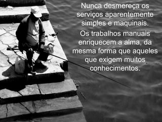 Nunca desmereça os
 serviços aparentemente
  simples e maquinais.
  Os trabalhos manuais
 enriquecem a alma, da
mesma forma que aqueles
   que exigem muitos
     conhecimentos.
 