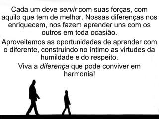 Cada um deve servir com suas forças, com
aquilo que tem de melhor. Nossas diferenças nos
  enriquecem, nos fazem aprender uns com os
              outros em toda ocasião.
Aproveitemos as oportunidades de aprender com
 o diferente, construindo no íntimo as virtudes da
              humildade e do respeito.
      Viva a diferença que pode conviver em
                     harmonia!
 