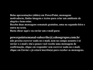 Belas apresentações (slides) em PowerPoint, mensagens
motivadoras, lindas imagens e textos para criar um ambiente de
alegria e bem-estar.
Receba duas mensagens semanais gratuitas, uma na segunda-feira e
outra na sexta.
Basta clicar aqui e ou enviar um e-mail para:

powerpointsemanal-subscribe@yahoogrupos.com.br
não precisa escrever nada no e-mail, nem no campo assunto é só
enviar o e-mail e daí a pouco você recebe uma mensagem de
confirmação, clique em responder sem escrever nada no e-mail,
clique em Enviar e já estará inscrito(a) para receber as mensagens.
 