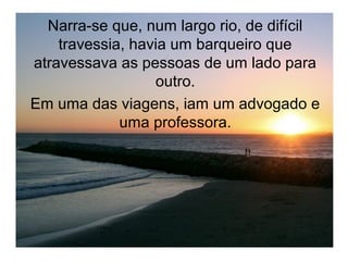 Narra-se que, num largo rio, de difícil
    travessia, havia um barqueiro que
atravessava as pessoas de um lado para
                  outro.
Em uma das viagens, iam um advogado e
             uma professora.
 
