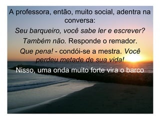 A professora, então, muito social, adentra na
                 conversa:
  Seu barqueiro, você sabe ler e escrever?
    Também não. Responde o remador.
   Que pena! - condói-se a mestra. Você
        perdeu metade de sua vida!
  Nisso, uma onda muito forte vira o barco
 
