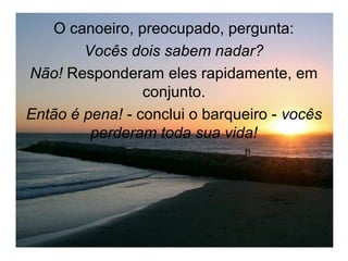 O canoeiro, preocupado, pergunta:
        Vocês dois sabem nadar?
Não! Responderam eles rapidamente, em
                 conjunto.
Então é pena! - conclui o barqueiro - vocês
         perderam toda sua vida!
 