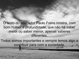 O texto do educador Paulo Freire mostra, com
 bom humor e profundidade, que não há saber
    maior ou saber menor, apenas saberes
                    diferentes.
Todos somos importantes e sempre temos algo a
        contribuir para com a sociedade.
 