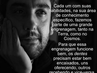 Cada um com suas
habilidades, na sua área
   de conhecimento
  específico, fazemos
 parte de uma grande
 engrenagem, tanto na
     Terra, como no
        Cosmos.
      Para que essa
 engrenagem funcione
     bem, os dentes
  precisam estar bem
    encaixados, uns
  oferecendo, outros
 