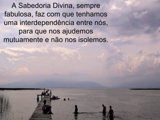 A Sabedoria Divina, sempre
fabulosa, faz com que tenhamos
uma interdependência entre nós,
    para que nos ajudemos
mutuamente e não nos isolemos.
 
