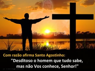 Com razão afirma Santo Agostinho:
"Desditoso o homem que tudo sabe,
mas não Vos conhece, Senhor!"
 