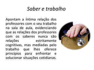 Saber e trabalho  Apontam a íntima relação dos professores com o seu trabalho na sala de aula, evidenciando que as relações dos professores com os saberes nunca são relações estritamente cognitivas, mas mediadas pelo trabalho que lhes oferece princípios para enfrentar e solucionar situações cotidianas.  