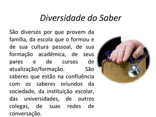 São diversos por que provem da família, da escola que o formou e de sua cultura pessoal, de sua formação acadêmica, de seus pares e de cursos de atualização/formação. São saberes que estão na confluência com os saberes oriundos da sociedade, da instituição escolar, das universidades, de outros colegas, de suas redes de conversação.  Diversidade do Saber 