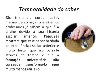 Temporalidade do saber  São temporais porque antes mesmo de começar a ensinar os professores já sabem o que é o ensino devido a sua história escolar anterior. Pesquisas mostram que esse saber herdado da experiência escolar anterior é muito forte, que ele persiste através do tempo e que a formação universitária não consegue transformá-lo nem muito menos abalá-lo. 