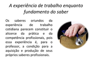 A experiência de trabalho enquanto fundamento do saber Os saberes oriundos da experiência de trabalho cotidiana parecem constituir o alicerce da prática e da competência profissionais, pois essa experiência é, para o professor, a condição para a aquisição e produção de seus próprios saberes profissionais. 