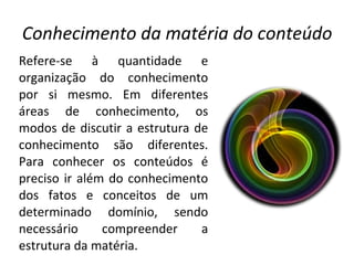 Conhecimento da matéria do conteúdo Refere-se à quantidade e organização do conhecimento por si mesmo. Em diferentes áreas de conhecimento, os modos de discutir a estrutura de conhecimento são diferentes. Para conhecer os conteúdos é preciso ir além do conhecimento dos fatos e conceitos de um determinado domínio, sendo necessário compreender a estrutura da matéria. 