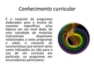 Conhecimento curricular É o conjunto de programas elaborados para o ensino de assuntos específicos e/ou tópicos em um nível dado, de uma variedade de materiais instrucionais disponíveis relacionados a estes programas e sobre o conjunto de características que servem tanto como indicações ou não para o uso de um currículo em particular, ou programas em circunstâncias particulares. 