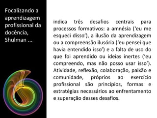 indica três desafios centrais para processos formativos: a amnésia (‘eu me esqueci disso’), a ilusão da aprendizagem ou a compreensão ilusória (‘eu pensei que havia entendido isso’) e a falta de uso do que foi aprendido ou ideias inertes (‘eu compreendo, mas não posso usar isso’). Atividade, reflexão, colaboração, paixão e comunidade, próprios ao exercício profissional são princípios, formas e estratégias necessários ao enfrentamento e superação desses desafios. Focalizando a aprendizagem profissional da docência, Shulman ... 