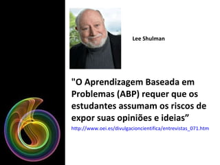 "O Aprendizagem Baseada em Problemas (ABP) requer que os estudantes assumam os riscos de expor suas opiniões e ideias” http://www.oei.es/divulgacioncientifica/entrevistas_071.htm   Lee Shulman 