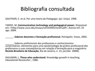 Bibliografia consultada GAUTHIER, C. et al. Por uma teoria da Pedagogia. Ijuí: Unijuí, 1998. TARDIF, M.  Communication technology and pedagogical power.  Disponível em: <http://www.usca.edu/essays/vol142005/tardif.pdf>. Acesso em: 25 ago. 2004.  ______.  Saberes docentes e formação profissional.  Petrópolis: Vozes, 2002.  ______. Saberes profissionais dos professores e conhecimentos universitários: elementos para uma epistemologia da prática profissional dos professores e suas conseqüências em relação à formação para o magistério.  Revista Brasileira de Educação , Rio de Janeiro, n. 13, jan/abr. 2000b. SHULMAN, L.  Those who understand . Knowledge growth in teaching.  Educational Researcher  , 1986. 