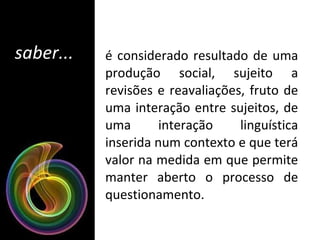 saber... é considerado resultado de uma produção social, sujeito a revisões e reavaliações, fruto de uma interação entre sujeitos, de uma interação linguística inserida num contexto e que terá valor na medida em que permite manter aberto o processo de questionamento.  