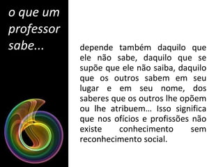 depende também daquilo que ele não sabe, daquilo que se supõe que ele não saiba, daquilo que os outros sabem em seu lugar e em seu nome, dos saberes que os outros lhe opõem ou lhe atribuem… Isso significa que nos ofícios e profissões não existe conhecimento sem reconhecimento social. o que um professor sabe... 