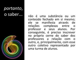 portanto , o saber... não é uma substância ou um conteúdo fechado em si mesmo; ele se manifesta através de relações complexas entre o professor e seus alunos. Por conseguinte, é preciso inscrever no próprio cerne do saber dos professores a relação com o outro, e, principalmente, com esse outro coletivo representado por uma turma de alunos. 