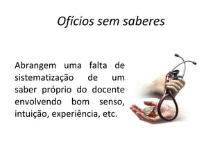 Ofícios sem saberes Abrangem uma falta de sistematização de um saber próprio do docente envolvendo bom senso, intuição, experiência, etc. 
