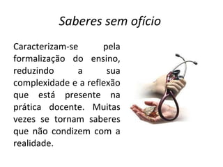 Saberes sem ofício  Caracterizam-se pela formalização do ensino, reduzindo a sua complexidade e a reflexão que está presente na prática docente. Muitas vezes se tornam saberes que não condizem com a realidade.  