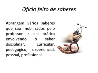 Ofício feito de saberes Abrangem vários saberes que são mobilizados pelo professor e sua prática envolvendo o saber disciplinar, curricular, pedagógico, experiencial, pessoal, profissional. 