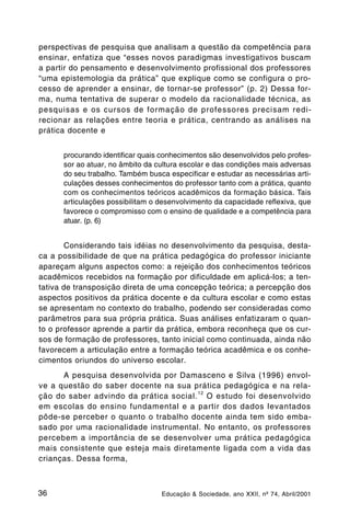 perspectivas de pesquisa que analisam a questão da competência para
ensinar, enfatiza que “esses novos paradigmas investigativos buscam
a partir do pensamento e desenvolvimento profissional dos professores
“uma epistemologia da prática” que explique como se configura o pro-
cesso de aprender a ensinar, de tornar-se professor” (p. 2) Dessa for-
ma, numa tentativa de superar o modelo da racionalidade técnica, as
pesquisas e os cursos de formação de professores precisam redi-
recionar as relações entre teoria e prática, centrando as análises na
prática docente e


      procurando identificar quais conhecimentos são desenvolvidos pelo profes-
      sor ao atuar, no âmbito da cultura escolar e das condições mais adversas
      do seu trabalho. Também busca especificar e estudar as necessárias arti-
      culações desses conhecimentos do professor tanto com a prática, quanto
      com os conhecimentos teóricos acadêmicos da formação básica. Tais
      articulações possibilitam o desenvolvimento da capacidade reflexiva, que
      favorece o compromisso com o ensino de qualidade e a competência para
      atuar. (p. 6)


       Considerando tais idéias no desenvolvimento da pesquisa, desta-
ca a possibilidade de que na prática pedagógica do professor iniciante
apareçam alguns aspectos como: a rejeição dos conhecimentos teóricos
acadêmicos recebidos na formação por dificuldade em aplicá-los; a ten-
tativa de transposição direta de uma concepção teórica; a percepção dos
aspectos positivos da prática docente e da cultura escolar e como estas
se apresentam no contexto do trabalho, podendo ser consideradas como
parâmetros para sua própria prática. Suas análises enfatizaram o quan-
to o professor aprende a partir da prática, embora reconheça que os cur-
sos de formação de professores, tanto inicial como continuada, ainda não
favorecem a articulação entre a formação teórica acadêmica e os conhe-
cimentos oriundos do universo escolar.
      A pesquisa desenvolvida por Damasceno e Silva (1996) envol-
ve a questão do saber docente na sua prática pedagógica e na rela-
                                       12
ção do saber advindo da prática social. O estudo foi desenvolvido
em escolas do ensino fundamental e a partir dos dados levantados
pôde-se perceber o quanto o trabalho docente ainda tem sido emba-
sado por uma racionalidade instrumental. No entanto, os professores
percebem a importância de se desenvolver uma prática pedagógica
mais consistente que esteja mais diretamente ligada com a vida das
crianças. Dessa forma,



36                                Educação & Sociedade, ano XXII, nº 74, Abril/2001
 