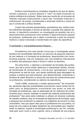 Embora reconhecendo as condições singulares em que foi desen-
volvida a pesquisa, a autora destaca o “valor” do saber produzido na
prática cotidiana do professor. Saber esse que resulta de um processo de
reflexão realizado coletivamente a partir das “condições materiais e
institucionais” da escola, considerando a dimensão histórica e social em
que é construída a prática docente.
        A partir dos estudos apresentados, percebemos que, embora exis-
tam diferentes tipologias e formas de abordar a questão dos saberes do-
centes, é importante considerar na investigação da questão não só o
desenvolvimento profissional como também o desenvolvimento pessoal
do professor, enfatizando que o saber é constituído a partir do contexto
histórico e social vivenciado e transformado em saber da experiência.


Concluindo e encaminhamentos futuros…

        Percebemos com este estudo inicial que a investigação dessa
temática tem possibilitado identificar um percurso de pesquisa relaciona-
do aos saberes e à formação de professores, desenvolvido com carac-
terísticas próprias, mas em compasso com uma tendência internacional
no âmbito das pesquisas sobre o ensino e sobre os docentes.
       De certa forma, o repensar a concepção da formação dos profes-
sores, que até a pouco tempo objetivava a capacitação destes, através
da transmissão do conhecimento, a fim de que “aprendessem” a atuar
eficazmente na sala de aula, vem sendo substituído pela abordagem de
analisar a prática que este professor vem desenvolvendo, enfatizando a
temática do saber docente e a busca de uma base de conhecimento para
os professores, considerando os saberes da experiência.
                                                             13
       Tardif (1999), analisando o modelo aplicacionista da universida-
de, apresenta algumas possibilidades promissoras nesse campo de tra-
balho para os pesquisadores universitários que atuam na área de
formação de professores: seja na elaboração de um repertório de conhe-
cimentos para o ensino, baseado no estudo dos saberes profissionais dos
             14
professores tais como estes mobilizam e utilizam em diversos contextos
do trabalho cotidiano, seja na introdução de dispositivos de formação, ação
e pesquisa que constituam os saberes e as trajetórias da carreira no meio
universitário, mas que sejam úteis para os professores em sua prática, na
busca de uma ruptura da lógica disciplinar da universidade que, fragmen-
tando os saberes, impede a socialização profissional e, por fim, conside-
rada pelo autor como a mais urgente, seria a reflexão da sua própria


38                               Educação & Sociedade, ano XXII, nº 74, Abril/2001
 