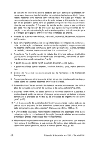 do trabalho no interior da escola acabara por fazer com que o professor per-
     desse seus instrumentos de trabalho: do conteúdo (saber) ao método (saber-
     fazer), restando uma técnica sem competência. Na busca por mapear as
     causas da precariedade da prática docente estava a dificuldade do profes-
     sor em se perceber como parte do problema do ponto de vista das deficiên-
     cias da sua formação. O fracasso da escola, então, passa a ser justificado
     por essa “incompetência” do professor, que apresentava problemas de for-
     mação como falta de articulação entre teoria e prática, entre formação geral
     e formação pedagógica, entre conteúdos e métodos de ensino.
3. Através de autores como Nóvoa, Ferrarotti, Dominicé, Huberman, Goodson,
   entre outros.
4. Tais como “profissionalização e/ou proletarização do magistério, cultura es-
   colar, socialização profissional, feminização do magistério, etapas da carrei-
   ra docente e formação continuada, bem como pensamento, tarefas, tomadas
   de decisão, saberes, crenças e valores dos professores.” (p.1).
5. Resultante “da transformação na práxis dos diversos saberes instituídos
   (curriculares, disciplinares e de formação profissional), bem como de sabe-
   res da prática social e da cultura.” (p.1).
6. A partir de autores como Tardif, Gauthier, Shulman, entre outros.
7. A partir de autores como Fiorentini, Therrien, Pimenta, Silva, Penin, entre ou-
   tros.
8. Centre de Reserche Interuniversitaire sur la Formation et la Profession
   Enseignante.
9. Nos arriscaríamos a dizer que este artigo foi um dos impulsionadores dos es-
   tudos sobre os saberes docentes em nossa realidade.
10. Referindo-se ao “saber formado de diversos saberes provenientes das institui-
    ções de formação profissional, do currículo e da prática cotidiana” (p. 233).
11. Segundo Tardif (1999), “se esses esforços e reformas forem bem sucedidos, o
    ensino deixará, então, de ser um ofício para tornar-se uma verdadeira profissão,
    semelhante à profissão de médico ou às profissões de engenheiro e de advo-
    gado” (p.10).
12. “(…) é no contexto da racionalidade interativa que emerge [sic] os saberes da
    prática social enquanto um dos elementos constitutivos dessa prática, fruto da
    ação comunicativa dos atores sociais” (Damasceno e Silva, 1996, p. 2).
13. A universidade organizada neste modelo estabelece uma separação entre a pes-
    quisa (produção do conhecimento), formação (formação relativa a esses conhe-
    cimentos) e prática (mobilização dos conhecimentos).
14. Mesmo que não possamos considerar que “para os professores, por exemplo
    nem sempre é fácil teorizar a sua prática e formalizar seus saberes, que eles
    vêem como sendo pessoais, tácitos e íntimos” (Tardif, 1999, p. 32).



40                                   Educação & Sociedade, ano XXII, nº 74, Abril/2001
 