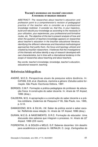 TEACHER’S KNOWLEDGE AND TEACHER’S EDUCATION:
                      A PANORAMA OF BRAZILIAN RESEARCH
        ABSTRACT: The researches about teacher’s education and
        profession point to a comprehension’s revision of pedagogical
        practice of the teacher who is consider as a professional
        knowledge mobilizer. It consider so, that this, in your trajectory,
        build and rebuild your knowledge as according to the necessity of
        your utilization, your experiences, your professional and formative
        routes, etc. The objective of this text is present analysis of how and
        when the question of teachers knowledge appears on researches
        about teacher’s education in the brazilian educational literature,
        identifying the different references and theoretical-methodological
        approaches that justify them, the focus and typology utilized and
        created by brazilian researchers. It believes that the investigations
        of this thematic will allow identify a way of research developed with
        own characteristics, but in time with a international tendency in the
        scope of researches about teaching and about teachers.

        Key words: teacher’s knowledge, knowledge, teacher’s education,
        educational research, teaching.


Referências bibliográficas

ANDRÉ, M.E.D. Perspectivas atuais da pesquisa sobre docência. In:
    CATANI, D.B. et al. Docência, memória e gênero: Estudos sobre for-
    mação. São Paulo: Escrituras Editora, 1997.
BORGES, C.M.F. Formação e prática pedagógica do professor de educa-
                                                              ª
    ção física: A construção do saber docente. In: Anais da 19 Anped,
    1996 (disq.).
CALDEIRA, M.S. A apropriação e a construção do saber docente e a prá-
     tica cotidiana. Cadernos de Pesquisa nº 95, São Paulo, nov. 1995,
     p. 5-12.
DAMASCENO, M.N. & SILVA, I.M. Saber da prática social e saber esco-
                                                 ª
    lar: Refletindo essa relação. In: Anais da 19 Anped, 1996 (disq.).
DURAN, M.C.G. & NASCIMENTO, D.R.C. Formação do educador: Uma
                                                                   ª
    discussão dos saberes que integram o processo. In: Anais da 22
    Anped, 1999 (CD room).
FIORENTINI, D. & SOUZA e MELO, G.F. Saberes docentes: Um desafio
     para acadêmicos e práticos In: GERALDI, C. (org). Cartografias do



Educação & Sociedade, ano XXII, nº 74, Abril/2001                                41
 